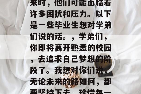 毕业是一个阶段，每个人都有不同的想法和计划。当毕业生准备离开校园，去追求自己的未来时，他们可能面临着许多困扰和压力。以下是一些毕业生想对学弟们说的话。，学弟们，你即将离开熟悉的校园，去追求自己梦想的阶段了。我想对你们说，无论未来的路如何，都要坚持下去，珍惜每一次的机会。希望你们能够抓住机遇，实现自我价值，勇敢地向前迈进！