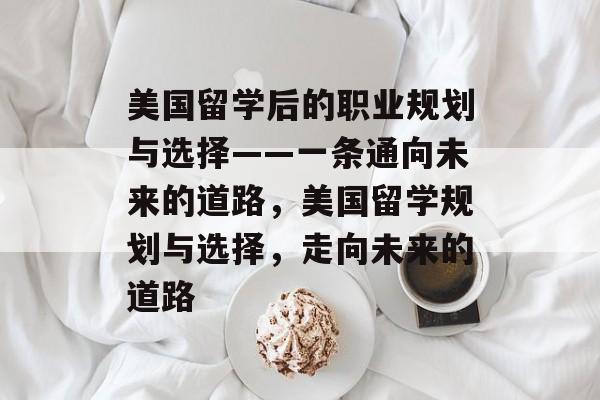 美国留学后的职业规划与选择——一条通向未来的道路,美国留学规划与选择,走向未来的道路 美国留学后的职业规划与选择——一条通向未来的道路,美国留学规划与选择,走向未来的道路