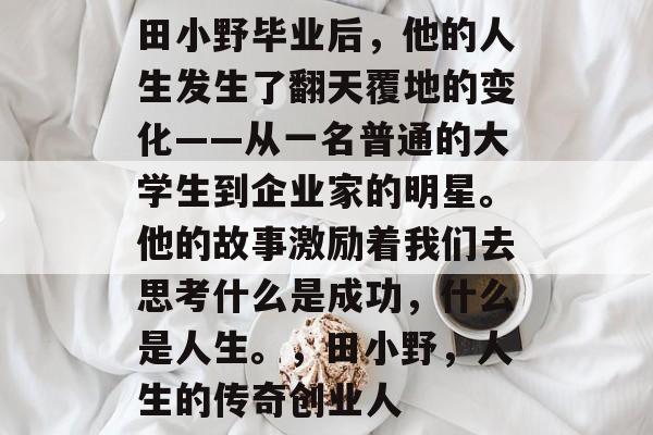 田小野毕业后,他的人生发生了翻天覆地的变化——从一名普通的大学生到企业家的明星。他的故事激励着我们去思考什么是成功,什么是人生。,田小野,人生的传奇创业人 田小野毕业后,他的人生发生了翻天覆地的变化——从一名普通的大学生到企业家的明星。他的故事激励着我们去思考什么是成功,什么是人生。,田小野,人生的传奇创业人