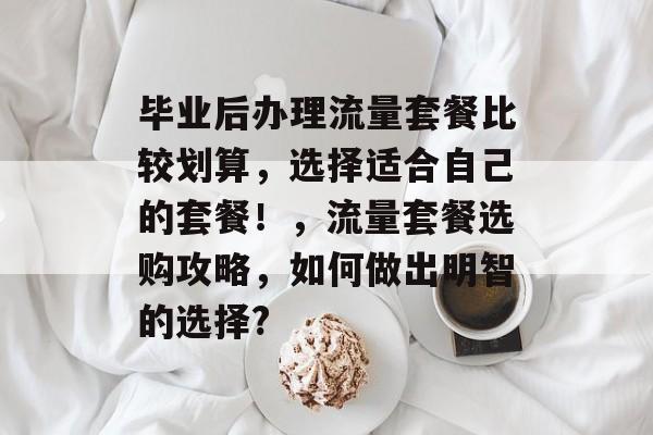 毕业后办理流量套餐比较划算，选择适合自己的套餐！，流量套餐选购攻略，如何做出明智的选择?