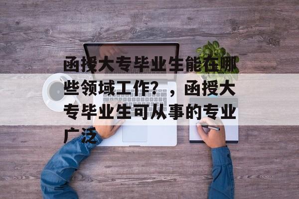 函授大专毕业生能在哪些领域工作?,函授大专毕业生可从事的专业广泛 函授大专毕业生能在哪些领域工作?,函授大专毕业生可从事的专业广泛