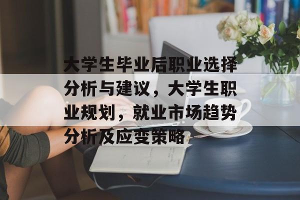 大学生毕业后职业选择分析与建议，大学生职业规划，就业市场趋势分析及应变策略
