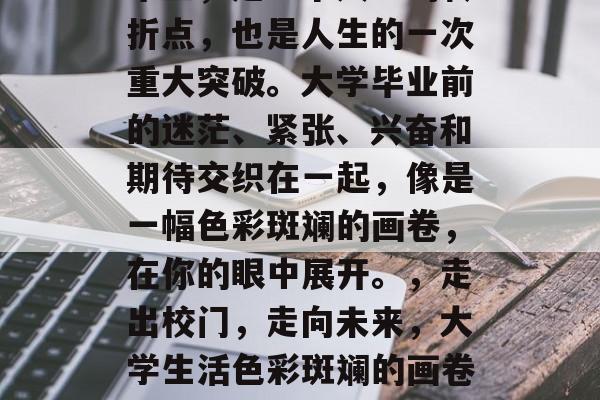 毕业,是一个人生的转折点,也是人生的一次重大突破。大学毕业前的迷茫、紧张、兴奋和期待交织在一起,像是一幅色彩斑斓的画卷,在你的眼中展开。,走出校门,走向未来,大学生活色彩斑斓的画卷呈现 毕业,是一个人生的转折点,也是人生的一次重大突破。大学毕业前的迷茫、紧张、兴奋和期待交织在一起,像是一幅色彩斑斓的画卷,在你的眼中展开。,走出校门,走向未来,大学生活色彩斑斓的画卷呈现