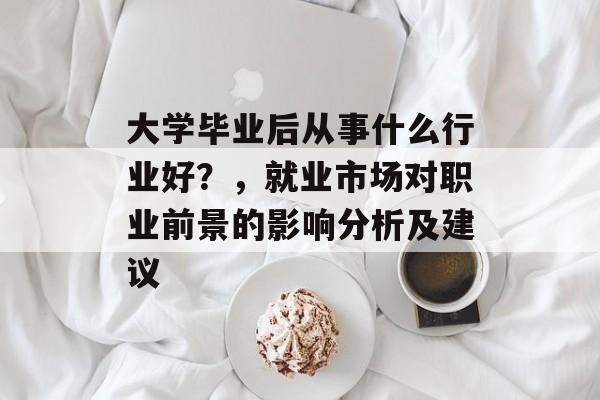 大学毕业后从事什么行业好？，就业市场对职业前景的影响分析及建议