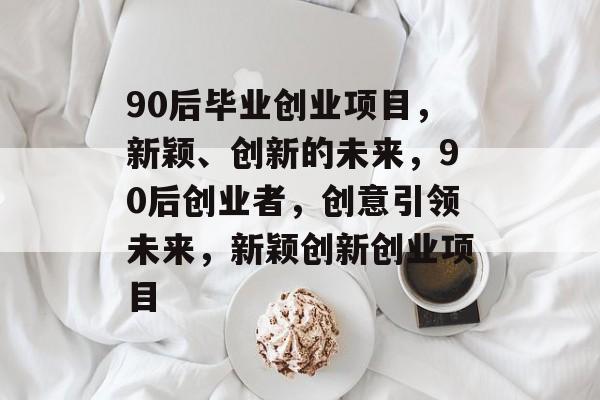 90后毕业创业项目，新颖、创新的未来，90后创业者，创意引领未来，新颖创新创业项目
