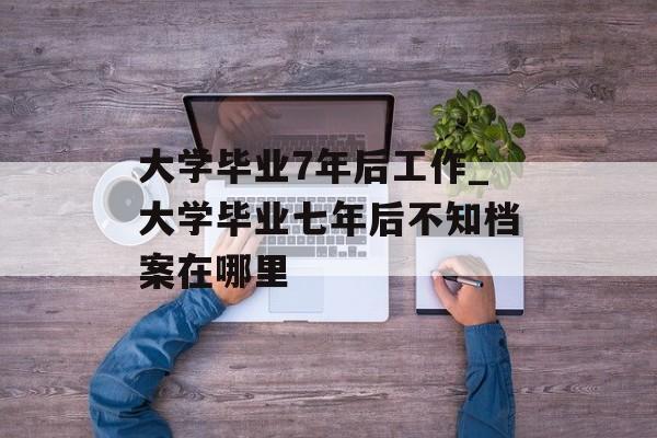 大学毕业7年后工作_大学毕业七年后不知档案在哪里 大学毕业7年后工作_大学毕业七年后不知档案在哪里