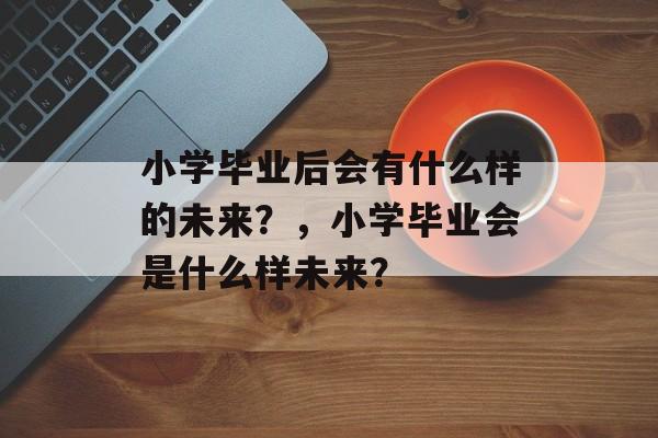 小学毕业后会有什么样的未来?,小学毕业会是什么样未来? 小学毕业后会有什么样的未来?,小学毕业会是什么样未来?