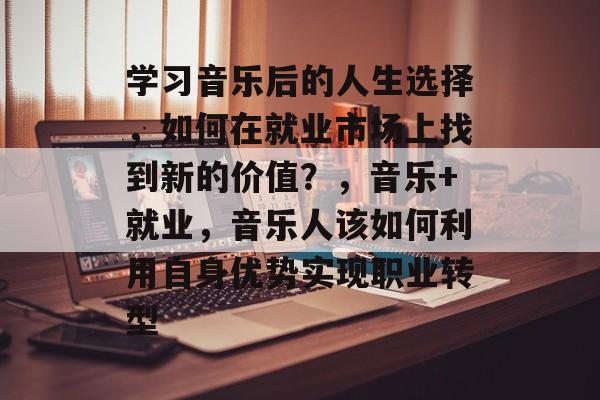 学习音乐后的人生选择,如何在就业市场上找到新的价值?,音乐+就业,音乐人该如何利用自身优势实现职业转型 学习音乐后的人生选择,如何在就业市场上找到新的价值?,音乐+就业,音乐人该如何利用自身优势实现职业转型