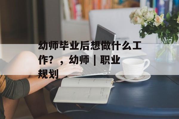 幼师毕业后想做什么工作?,幼师 | 职业规划 幼师毕业后想做什么工作?,幼师 | 职业规划