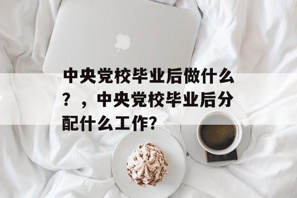 中央党校毕业后做什么?,中央党校毕业后分配什么工作? 中央党校毕业后做什么?,中央党校毕业后分配什么工作?