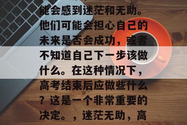 高考过后,许多学生可能会感到迷茫和无助。他们可能会担心自己的未来是否会成功,或者不知道自己下一步该做什么。在这种情况下,高考结束后应做些什么?这是一个非常重要的决定。,迷茫无助,高考后应做些什么? 高考过后,许多学生可能会感到迷茫和无助。他们可能会担心自己的未来是否会成功,或者不知道自己下一步该做什么。在这种情况下,高考结束后应做些什么?这是一个非常重要的决定。,迷茫无助,高考后应做些什么?