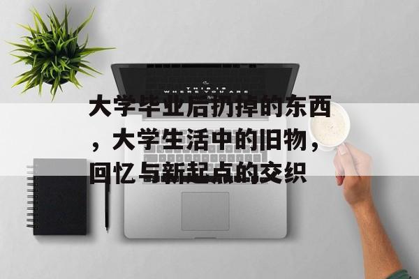 大学毕业后扔掉的东西，大学生活中的旧物，回忆与新起点的交织