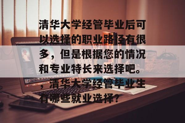 清华大学经管毕业后可以选择的职业路径有很多,但是根据您的情况和专业特长来选择吧。,清华大学经管毕业生有哪些就业选择? 清华大学经管毕业后可以选择的职业路径有很多,但是根据您的情况和专业特长来选择吧。,清华大学经管毕业生有哪些就业选择?