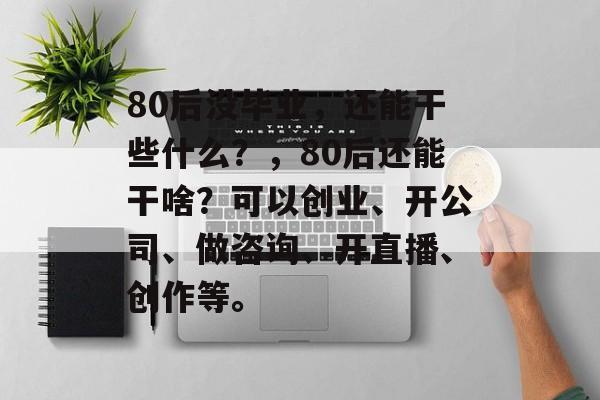 80后没毕业，还能干些什么？，80后还能干啥？可以创业、开公司、做咨询、开直播、创作等。