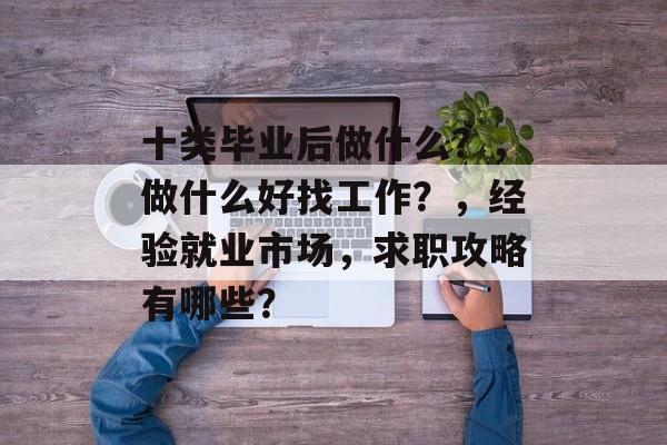 十类毕业后做什么?,做什么好找工作?,经验就业市场,求职攻略有哪些? 十类毕业后做什么?,做什么好找工作?,经验就业市场,求职攻略有哪些?