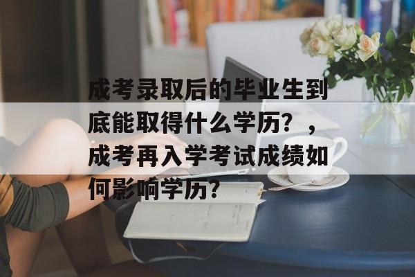 成考录取后的毕业生到底能取得什么学历?,成考再入学考试成绩如何影响学历? 成考录取后的毕业生到底能取得什么学历?,成考再入学考试成绩如何影响学历?
