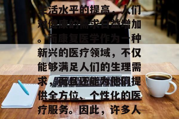 康复医学是一种旨在帮助人们恢复身体功能和心理健康的医学学科。随着社会的不断发展和生活水平的提高,人们对健康的需求日益增加。而康复医学作为一种新兴的医疗领域,不仅能够满足人们的生理需求,而且还能为他们提供全方位、个性化的医疗服务。因此,许多人决定将康复医学作为他们的职业方向。,康复医学,一种全面解决健康问题的专业 康复医学是一种旨在帮助人们恢复身体功能和心理健康的医学学科。随着社会的不断发展和生活水平的提高,人们对健康的需求日益增加。而康复医学作为一种新兴的医疗领域,不仅能够满足人们的生理需求,而且还能为他们提供全方位、个性化的医疗服务。因此,许多人决定将康复医学作为他们的职业方向。,康复医学,一种全面解决健康问题的专业