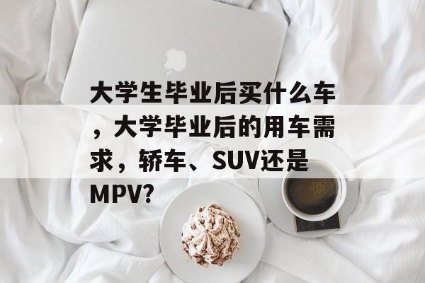 大学生毕业后买什么车，大学毕业后的用车需求，轿车、SUV还是MPV?