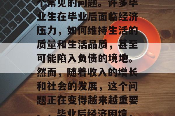 毕业后的金钱问题是一个常见的问题。许多毕业生在毕业后面临经济压力,如何维持生活的质量和生活品质,甚至可能陷入负债的境地。然而,随着收入的增长和社会的发展,这个问题正在变得越来越重要。,毕业后经济困境,应对策略与解决方案 毕业后的金钱问题是一个常见的问题。许多毕业生在毕业后面临经济压力,如何维持生活的质量和生活品质,甚至可能陷入负债的境地。然而,随着收入的增长和社会的发展,这个问题正在变得越来越重要。,毕业后经济困境,应对策略与解决方案