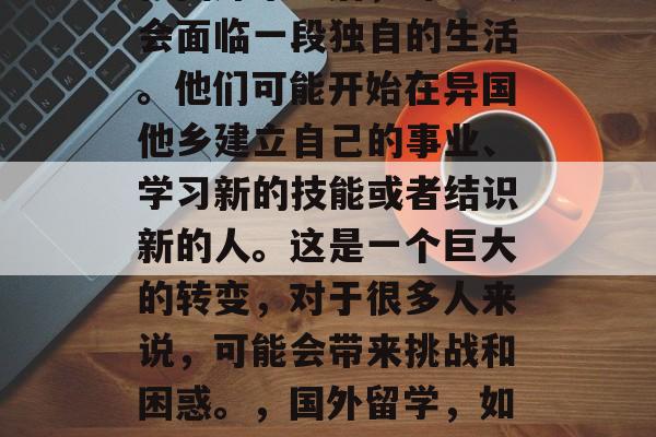 在国外毕业后,许多人会面临一段独自的生活。他们可能开始在异国他乡建立自己的事业、学习新的技能或者结识新的人。这是一个巨大的转变,对于很多人来说,可能会带来挑战和困惑。,国外留学,如何面对独自生活? 在国外毕业后,许多人会面临一段独自的生活。他们可能开始在异国他乡建立自己的事业、学习新的技能或者结识新的人。这是一个巨大的转变,对于很多人来说,可能会带来挑战和困惑。,国外留学,如何面对独自生活?
