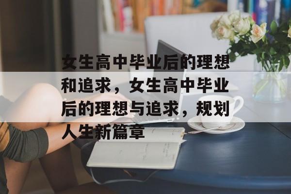 女生高中毕业后的理想和追求,女生高中毕业后的理想与追求,规划人生新篇章 女生高中毕业后的理想和追求,女生高中毕业后的理想与追求,规划人生新篇章