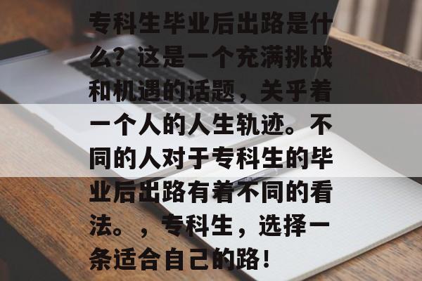专科生毕业后出路是什么?这是一个充满挑战和机遇的话题,关乎着一个人的人生轨迹。不同的人对于专科生的毕业后出路有着不同的看法。,专科生,选择一条适合自己的路! 专科生毕业后出路是什么?这是一个充满挑战和机遇的话题,关乎着一个人的人生轨迹。不同的人对于专科生的毕业后出路有着不同的看法。,专科生,选择一条适合自己的路!