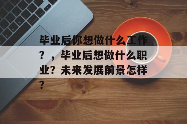 毕业后你想做什么工作?,毕业后想做什么职业?未来发展前景怎样? 毕业后你想做什么工作?,毕业后想做什么职业?未来发展前景怎样?
