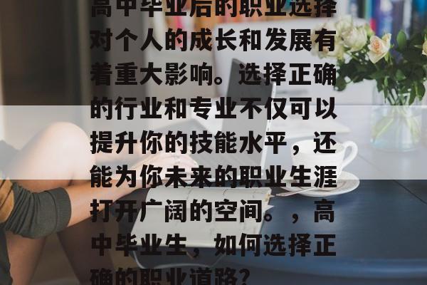 高中毕业后的职业选择对个人的成长和发展有着重大影响。选择正确的行业和专业不仅可以提升你的技能水平,还能为你未来的职业生涯打开广阔的空间。,高中毕业生,如何选择正确的职业道路? 高中毕业后的职业选择对个人的成长和发展有着重大影响。选择正确的行业和专业不仅可以提升你的技能水平,还能为你未来的职业生涯打开广阔的空间。,高中毕业生,如何选择正确的职业道路?