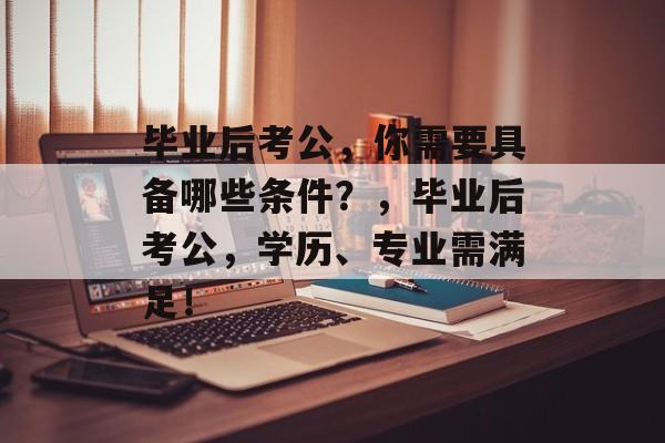 毕业后考公,你需要具备哪些条件?,毕业后考公,学历、专业需满足! 毕业后考公,你需要具备哪些条件?,毕业后考公,学历、专业需满足!