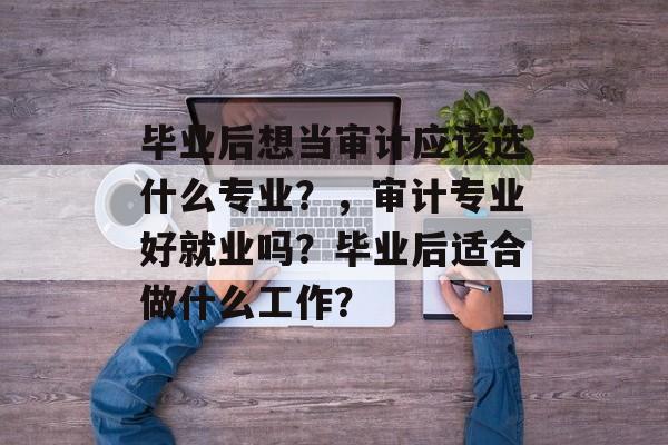 毕业后想当审计应该选什么专业？，审计专业好就业吗？毕业后适合做什么工作？