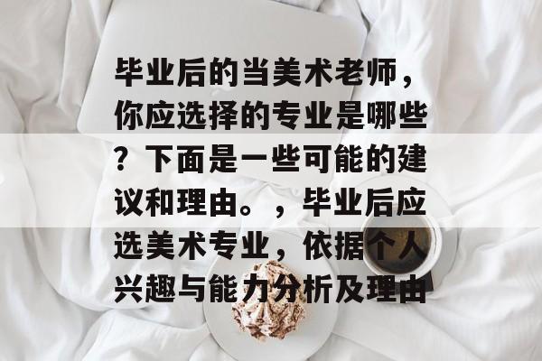 毕业后的当美术老师，你应选择的专业是哪些？下面是一些可能的建议和理由。，毕业后应选美术专业，依据个人兴趣与能力分析及理由