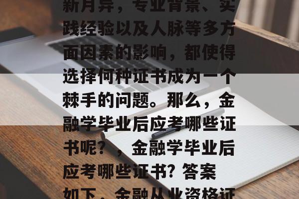 金融学毕业后考什么证书?金融市场的发展日新月异,专业背景、实践经验以及人脉等多方面因素的影响,都使得选择何种证书成为一个棘手的问题。那么,金融学毕业后应考哪些证书呢?,金融学毕业后应考哪些证书? 答案如下,金融从业资格证, 金融学研究生入学考试 金融学毕业后考什么证书?金融市场的发展日新月异,专业背景、实践经验以及人脉等多方面因素的影响,都使得选择何种证书成为一个棘手的问题。那么,金融学毕业后应考哪些证书呢?,金融学毕业后应考哪些证书? 答案如下,金融从业资格证, 金融学研究生入学考试