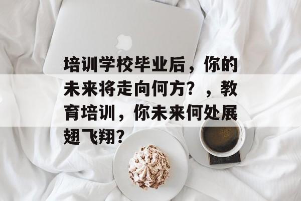培训学校毕业后，你的未来将走向何方？，教育培训，你未来何处展翅飞翔？