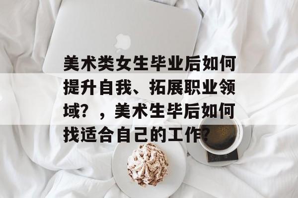 美术类女生毕业后如何提升自我、拓展职业领域?,美术生毕后如何找适合自己的工作? 美术类女生毕业后如何提升自我、拓展职业领域?,美术生毕后如何找适合自己的工作?