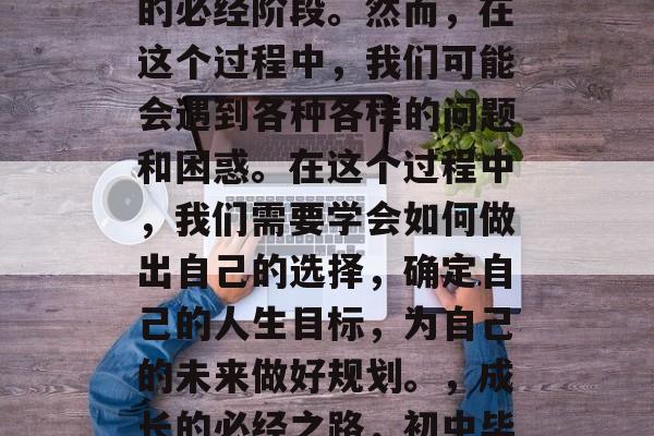 毕业是一个人从一个初中毕业生成长为成年人的必经阶段。然而,在这个过程中,我们可能会遇到各种各样的问题和困惑。在这个过程中,我们需要学会如何做出自己的选择,确定自己的人生目标,为自己的未来做好规划。,成长的必经之路,初中毕业生如何面对困难与规划自我命运 毕业是一个人从一个初中毕业生成长为成年人的必经阶段。然而,在这个过程中,我们可能会遇到各种各样的问题和困惑。在这个过程中,我们需要学会如何做出自己的选择,确定自己的人生目标,为自己的未来做好规划。,成长的必经之路,初中毕业生如何面对困难与规划自我命运