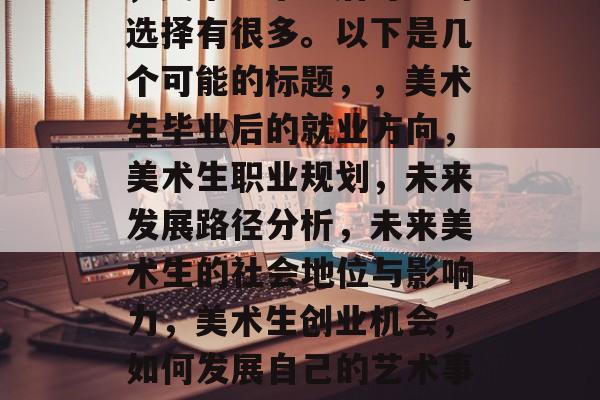 美术生毕业后在做什么，美术生毕业后可能的选择有很多。以下是几个可能的标题，，美术生毕业后的就业方向，美术生职业规划，未来发展路径分析，未来美术生的社会地位与影响力，美术生创业机会，如何发展自己的艺术事业，美术生艺术教育的影响和未来发展趋势