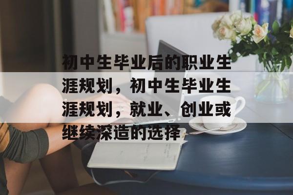 初中生毕业后的职业生涯规划,初中生毕业生涯规划,就业、创业或继续深造的选择 初中生毕业后的职业生涯规划,初中生毕业生涯规划,就业、创业或继续深造的选择