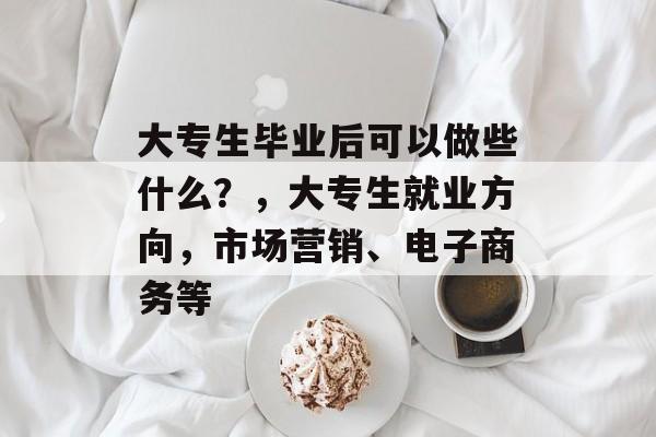 大专生毕业后可以做些什么?,大专生就业方向,市场营销、电子商务等 大专生毕业后可以做些什么?,大专生就业方向,市场营销、电子商务等