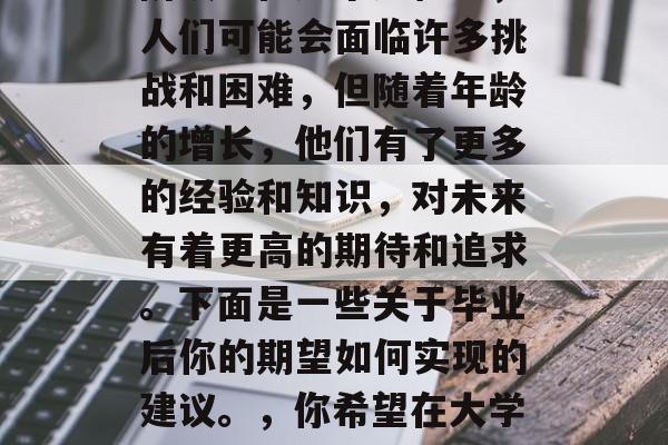 毕业意味着一段重要的决定，通常意味着从高中时代开始的一个新的阶段。在这个过程中，人们可能会面临许多挑战和困难，但随着年龄的增长，他们有了更多的经验和知识，对未来有着更高的期待和追求。下面是一些关于毕业后你的期望如何实现的建议。，你希望在大学毕业后取得什么样的成就？这可能会影响你在未来的职业道路上走向何方。
