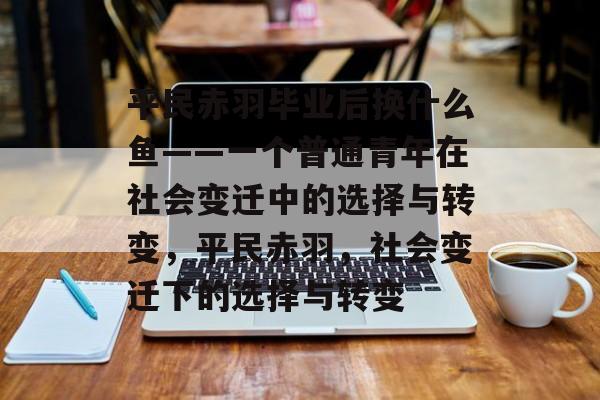 平民赤羽毕业后换什么鱼——一个普通青年在社会变迁中的选择与转变,平民赤羽,社会变迁下的选择与转变 平民赤羽毕业后换什么鱼——一个普通青年在社会变迁中的选择与转变,平民赤羽,社会变迁下的选择与转变