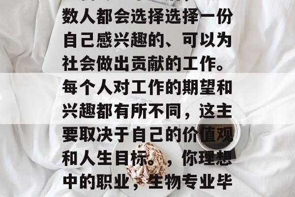 生物专业毕业后，大多数人都会选择选择一份自己感兴趣的、可以为社会做出贡献的工作。每个人对工作的期望和兴趣都有所不同，这主要取决于自己的价值观和人生目标。，你理想中的职业，生物专业毕业生的选择与期待