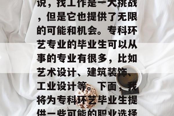 在现代社会中,选择就业方向和专业成为每个人都需要面对的问题。对于专科环艺毕业生来说,找工作是一大挑战,但是它也提供了无限的可能和机会。专科环艺专业的毕业生可以从事的专业有很多,比如艺术设计、建筑装饰、工业设计等。下面,我将为专科环艺毕业生提供一些可能的职业选择。,专科环艺毕业生可以选择的艺术设计、建筑装饰、工业设计等专业职业 在现代社会中,选择就业方向和专业成为每个人都需要面对的问题。对于专科环艺毕业生来说,找工作是一大挑战,但是它也提供了无限的可能和机会。专科环艺专业的毕业生可以从事的专业有很多,比如艺术设计、建筑装饰、工业设计等。下面,我将为专科环艺毕业生提供一些可能的职业选择。,专科环艺毕业生可以选择的艺术设计、建筑装饰、工业设计等专业职业