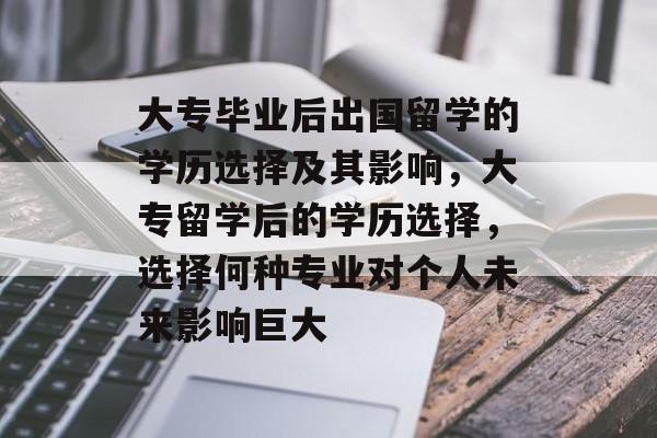 大专毕业后出国留学的学历选择及其影响，大专留学后的学历选择，选择何种专业对个人未来影响巨大
