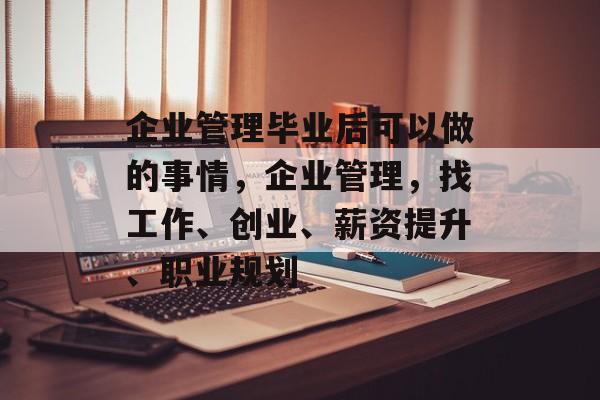 企业管理毕业后可以做的事情，企业管理，找工作、创业、薪资提升、职业规划