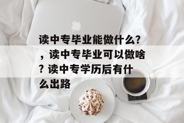 读中专毕业能做什么?,读中专毕业可以做啥? 读中专学历后有什么出路 读中专毕业能做什么?,读中专毕业可以做啥? 读中专学历后有什么出路