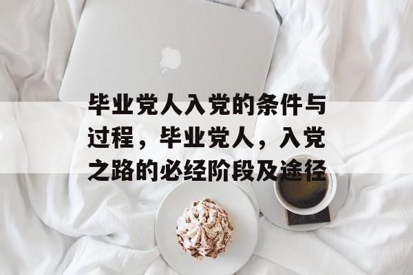 毕业党人入党的条件与过程,毕业党人,入党之路的必经阶段及途径 毕业党人入党的条件与过程,毕业党人,入党之路的必经阶段及途径
