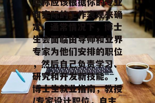 博士生毕业后找工作的职称应该根据你的专业和实际的工作表现来确定。通常情况下,博士生会面临由导师和业界专家为他们安排的职位,然后自己负责学习、研究和开发新技能。,博士生就业指南,教授/专家设计职位,自主提升技能与经验 博士生毕业后找工作的职称应该根据你的专业和实际的工作表现来确定。通常情况下,博士生会面临由导师和业界专家为他们安排的职位,然后自己负责学习、研究和开发新技能。,博士生就业指南,教授/专家设计职位,自主提升技能与经验