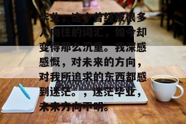 毕业，这个曾经被很多人向往的词汇，如今却变得那么沉重。我深感感慨，对未来的方向，对我所追求的东西都感到迷茫。，迷茫毕业，未来方向不明。