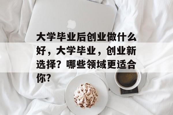 大学毕业后创业做什么好，大学毕业，创业新选择？哪些领域更适合你?