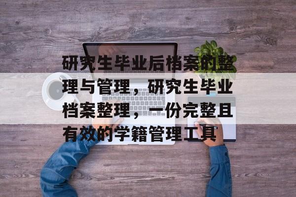 研究生毕业后档案的整理与管理,研究生毕业档案整理,一份完整且有效的学籍管理工具 研究生毕业后档案的整理与管理,研究生毕业档案整理,一份完整且有效的学籍管理工具